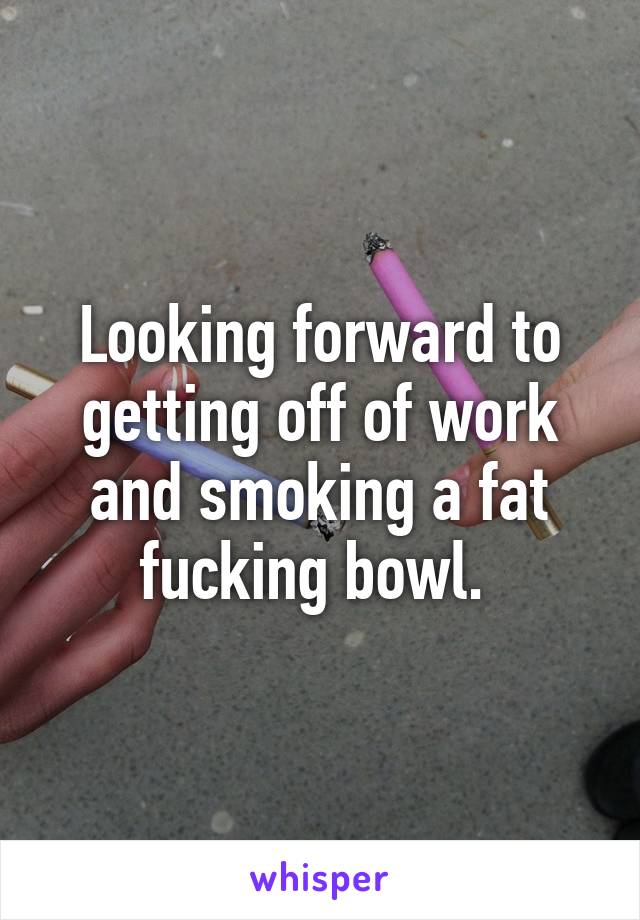 Looking forward to getting off of work and smoking a fat fucking bowl. 