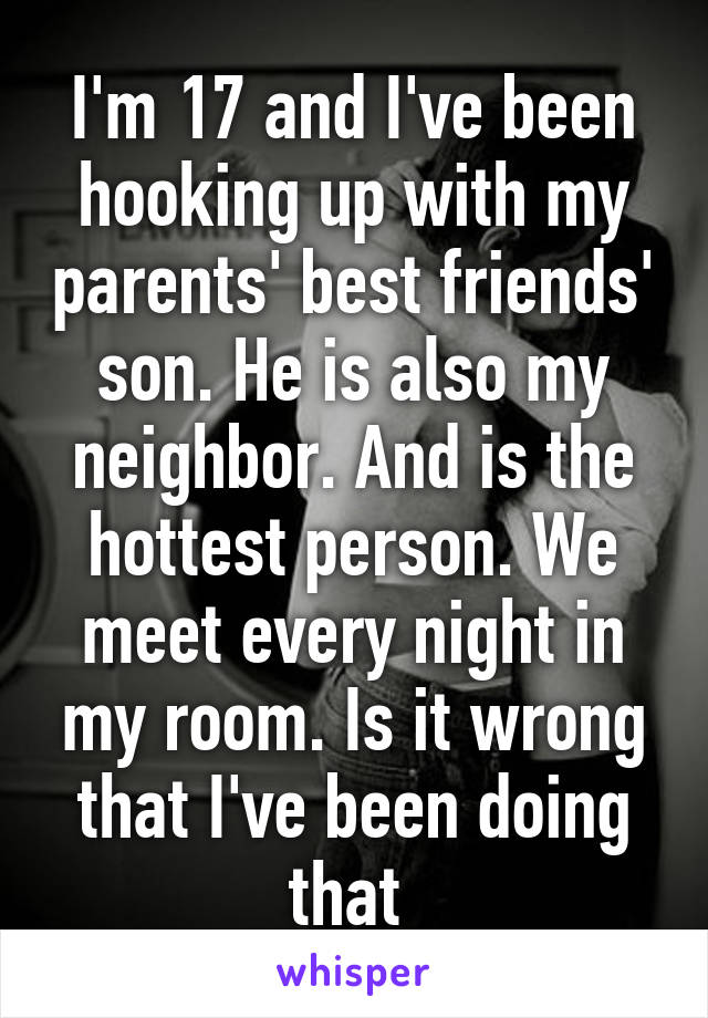 I'm 17 and I've been hooking up with my parents' best friends' son. He is also my neighbor. And is the hottest person. We meet every night in my room. Is it wrong that I've been doing that 