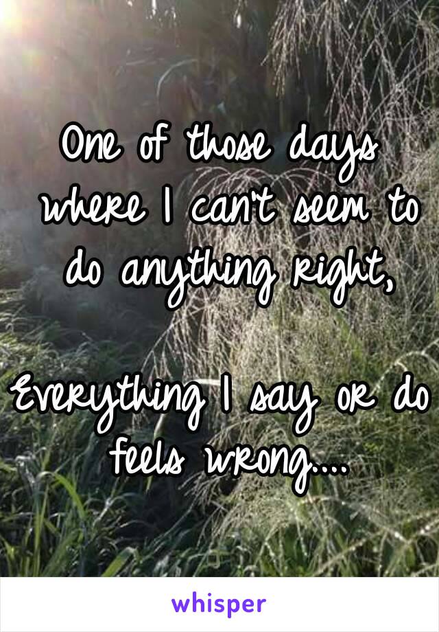 One of those days where I can't seem to do anything right,

Everything I say or do feels wrong....
