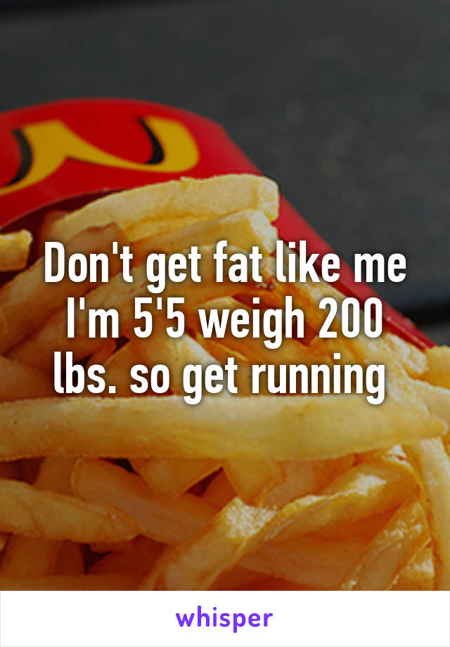 Don't get fat like me I'm 5'5 weigh 200 lbs. so get running 