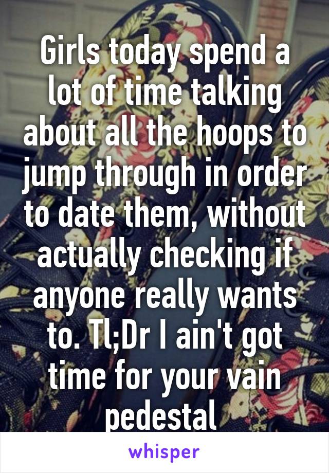 Girls today spend a lot of time talking about all the hoops to jump through in order to date them, without actually checking if anyone really wants to. Tl;Dr I ain't got time for your vain pedestal 