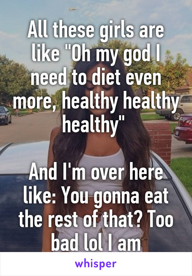 All these girls are like "Oh my god I need to diet even more, healthy healthy healthy" 

And I'm over here like: You gonna eat the rest of that? Too bad lol I am