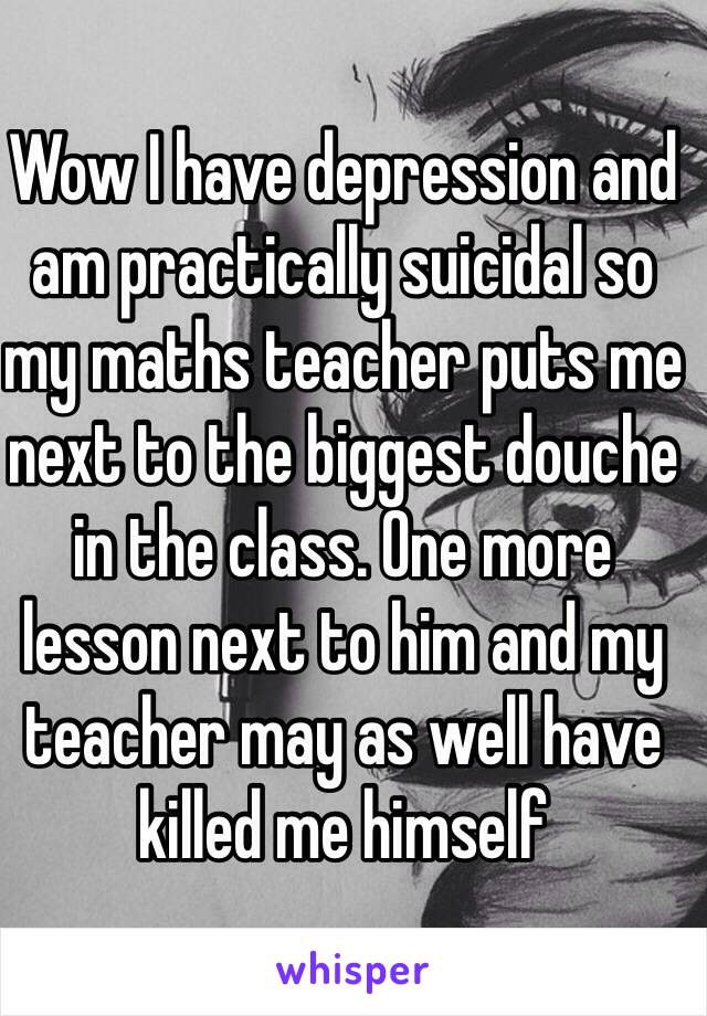 Wow I have depression and am practically suicidal so my maths teacher puts me next to the biggest douche in the class. One more lesson next to him and my teacher may as well have killed me himself 