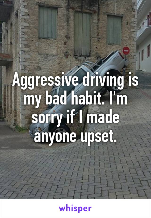 Aggressive driving is my bad habit. I'm sorry if I made anyone upset.