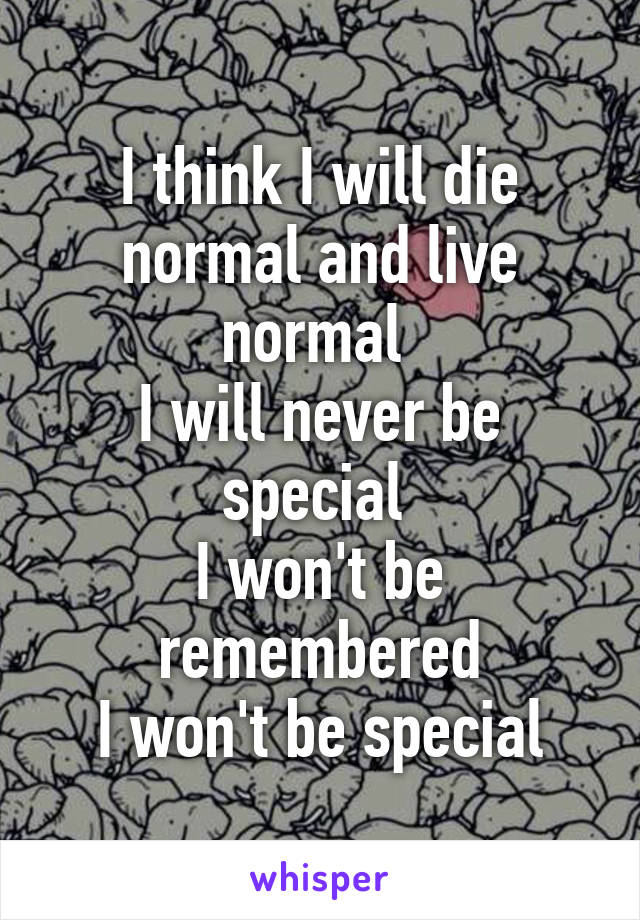 I think I will die normal and live normal 
I will never be special 
I won't be remembered
I won't be special