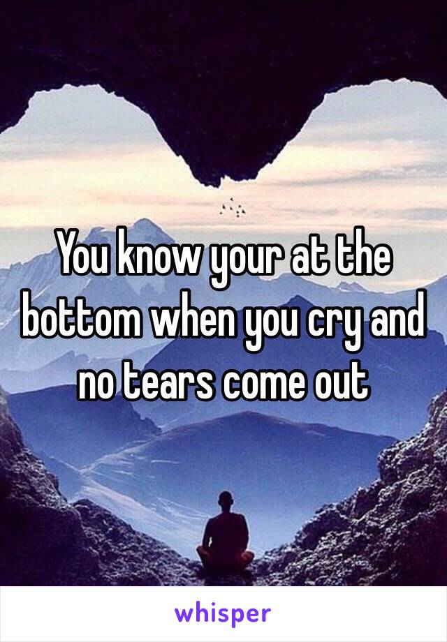 You know your at the bottom when you cry and no tears come out