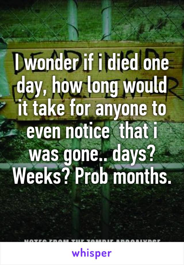 I wonder if i died one day, how long would it take for anyone to even notice  that i was gone.. days? Weeks? Prob months.  