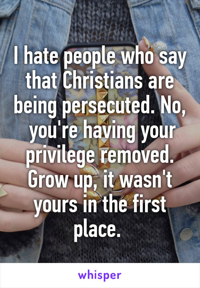 I hate people who say that Christians are being persecuted. No,  you're having your privilege removed. Grow up, it wasn't yours in the first place. 