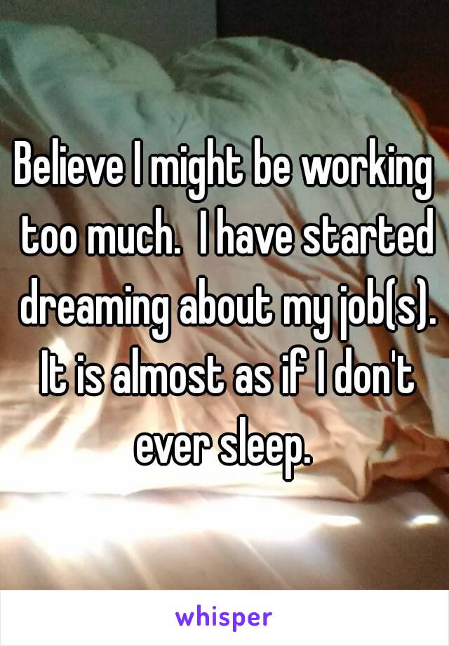 Believe I might be working too much.  I have started dreaming about my job(s). It is almost as if I don't ever sleep. 