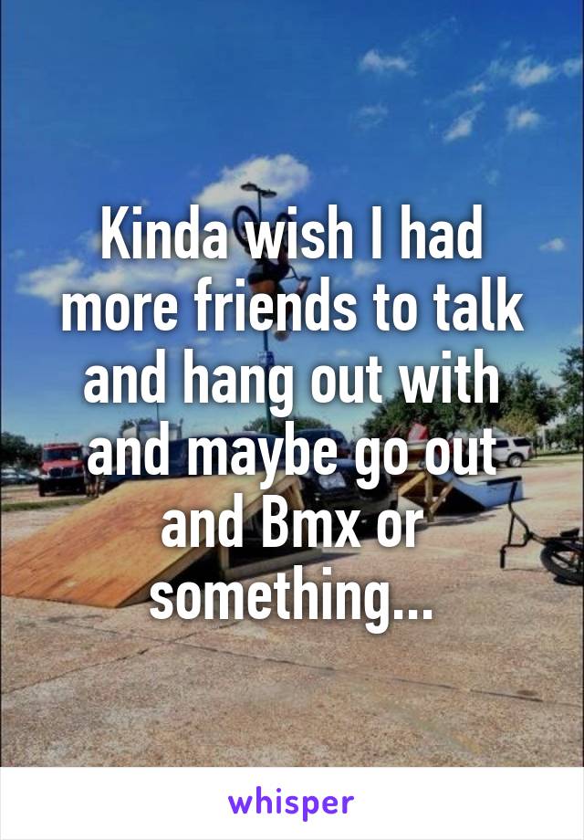 Kinda wish I had more friends to talk and hang out with and maybe go out and Bmx or something...