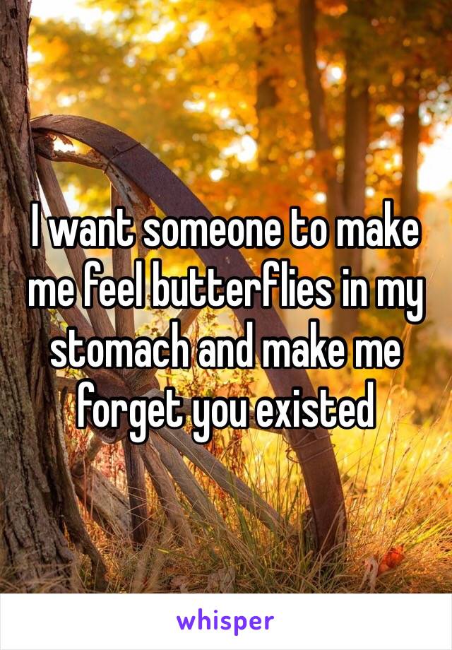 I want someone to make me feel butterflies in my stomach and make me forget you existed 