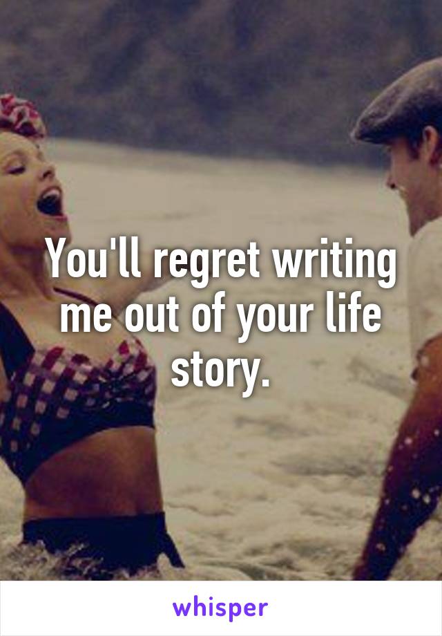 You'll regret writing me out of your life story.