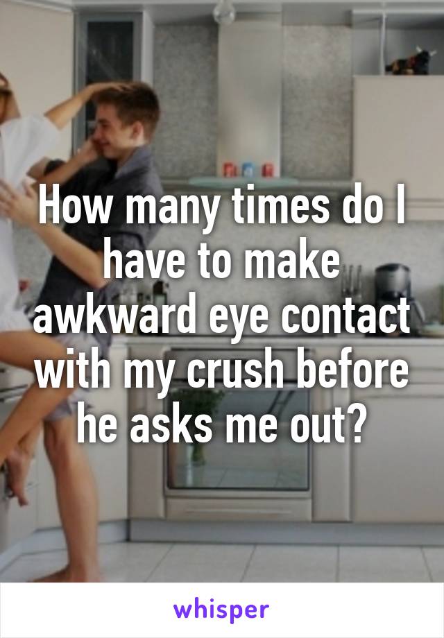 How many times do I have to make awkward eye contact with my crush before he asks me out?