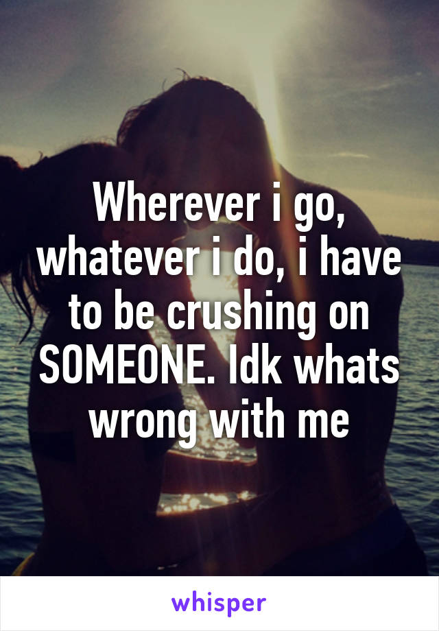 Wherever i go, whatever i do, i have to be crushing on SOMEONE. Idk whats wrong with me