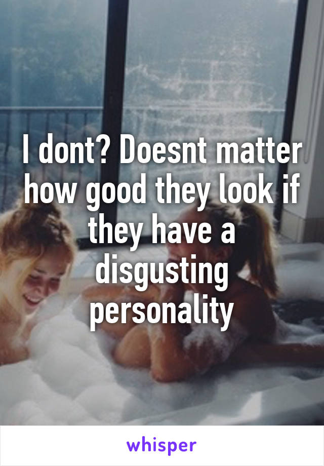 I dont? Doesnt matter how good they look if they have a disgusting personality