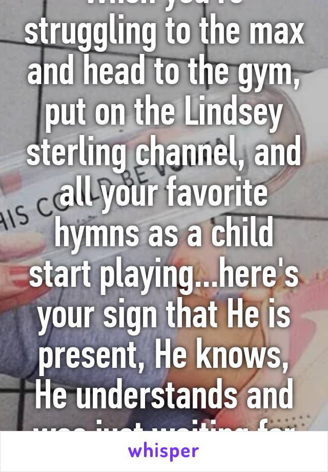 When you're struggling to the max and head to the gym, put on the Lindsey sterling channel, and all your favorite hymns as a child start playing...here's your sign that He is present, He knows, He understands and was just waiting for you 