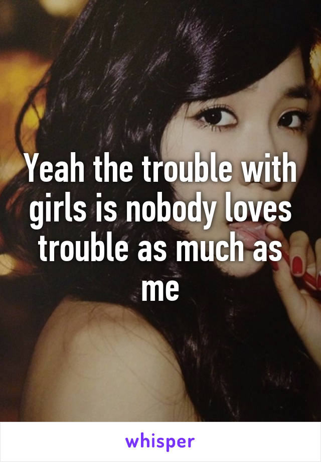 Yeah the trouble with girls is nobody loves trouble as much as me