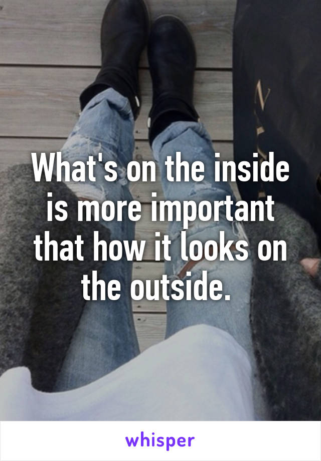 What's on the inside is more important that how it looks on the outside. 