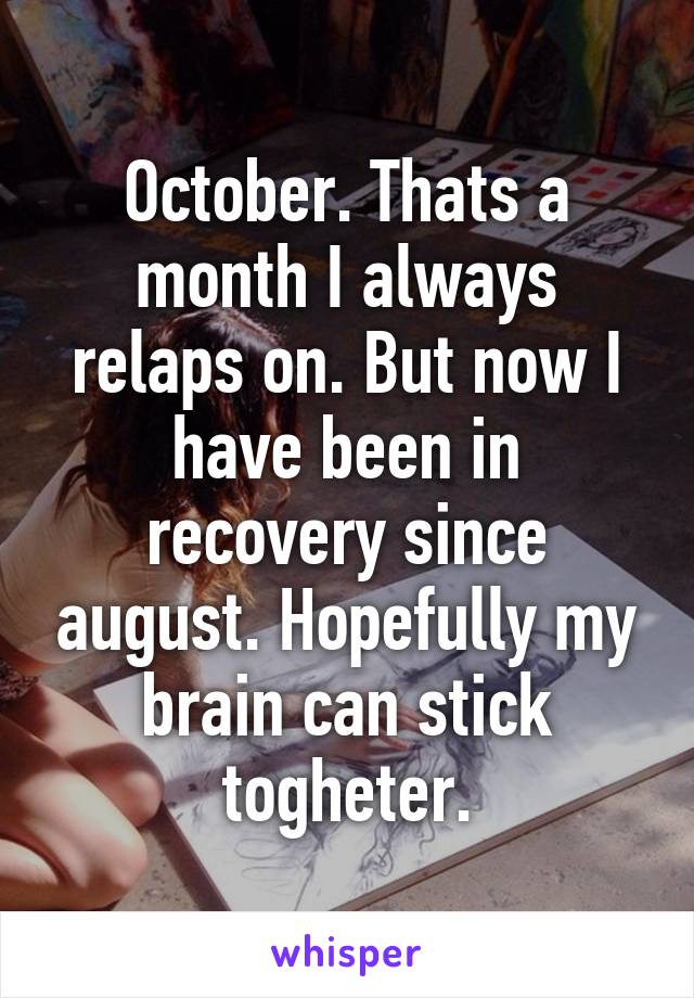 October. Thats a month I always relaps on. But now I have been in recovery since august. Hopefully my brain can stick togheter.