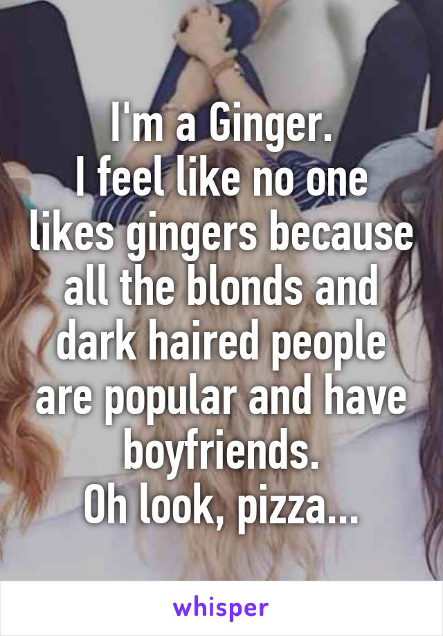 I'm a Ginger.
I feel like no one likes gingers because all the blonds and dark haired people are popular and have boyfriends.
Oh look, pizza...