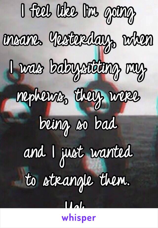 I feel like I'm going insane. Yesterday, when I was babysitting my 
nephews, they were 
being so bad 
and I just wanted 
to strangle them. 
Ugh. 