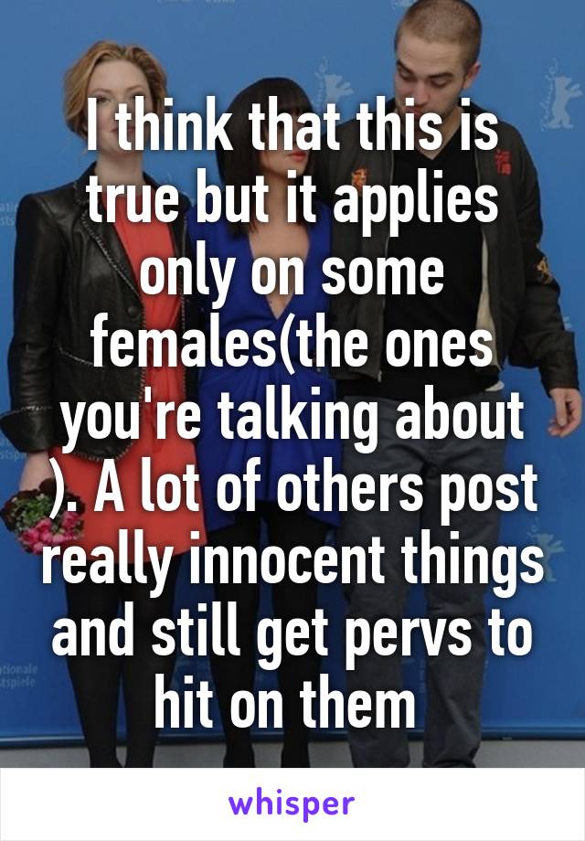 I think that this is true but it applies only on some females(the ones you're talking about ). A lot of others post really innocent things and still get pervs to hit on them 