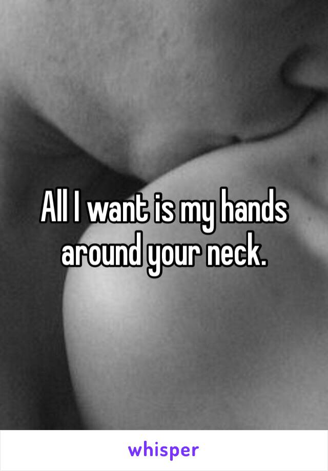 All I want is my hands around your neck.