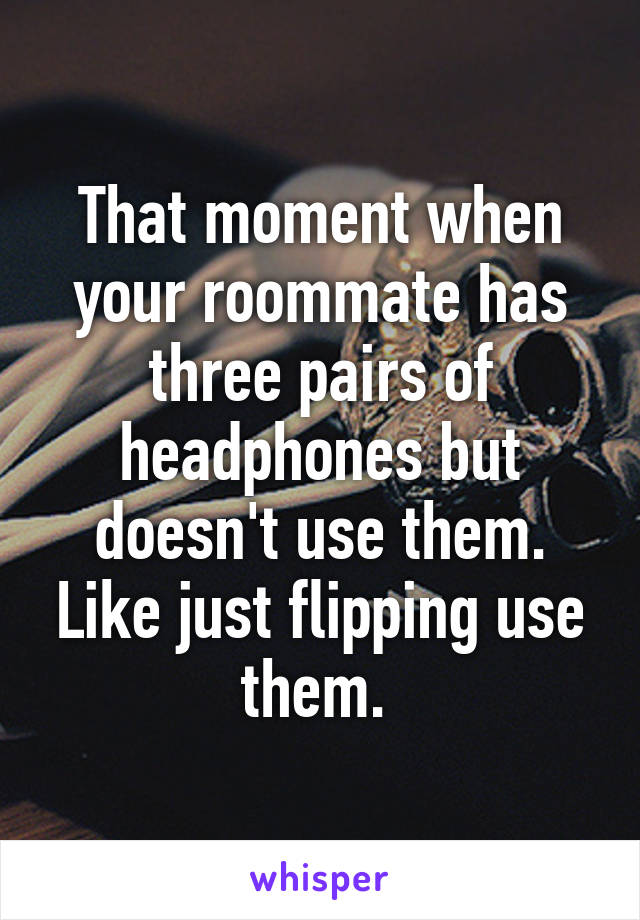 That moment when your roommate has three pairs of headphones but doesn't use them. Like just flipping use them. 