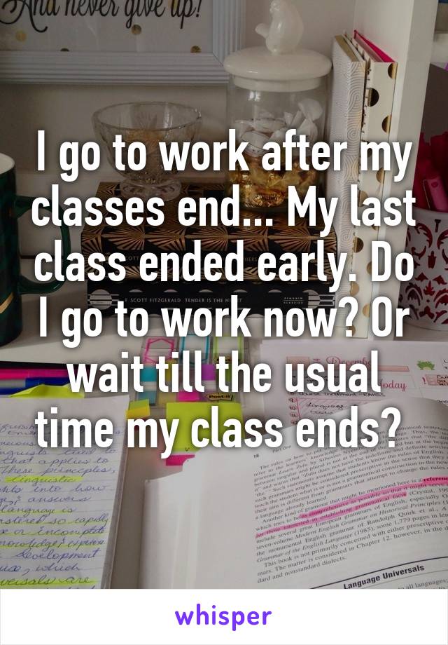 I go to work after my classes end... My last class ended early. Do I go to work now? Or wait till the usual time my class ends? 
