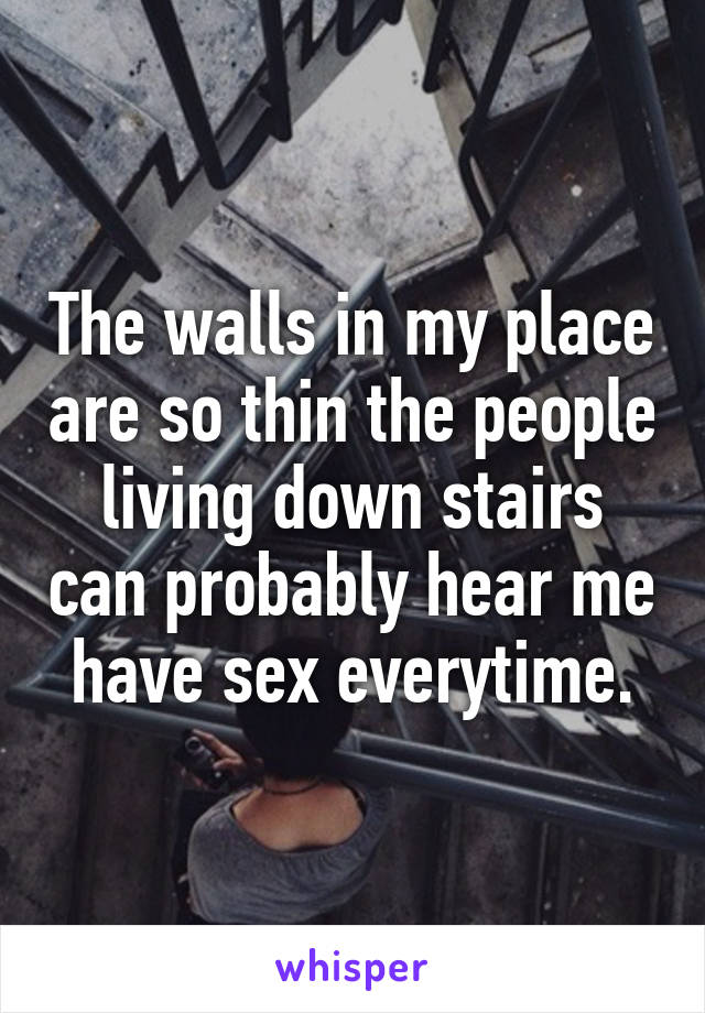 The walls in my place are so thin the people living down stairs can probably hear me have sex everytime.