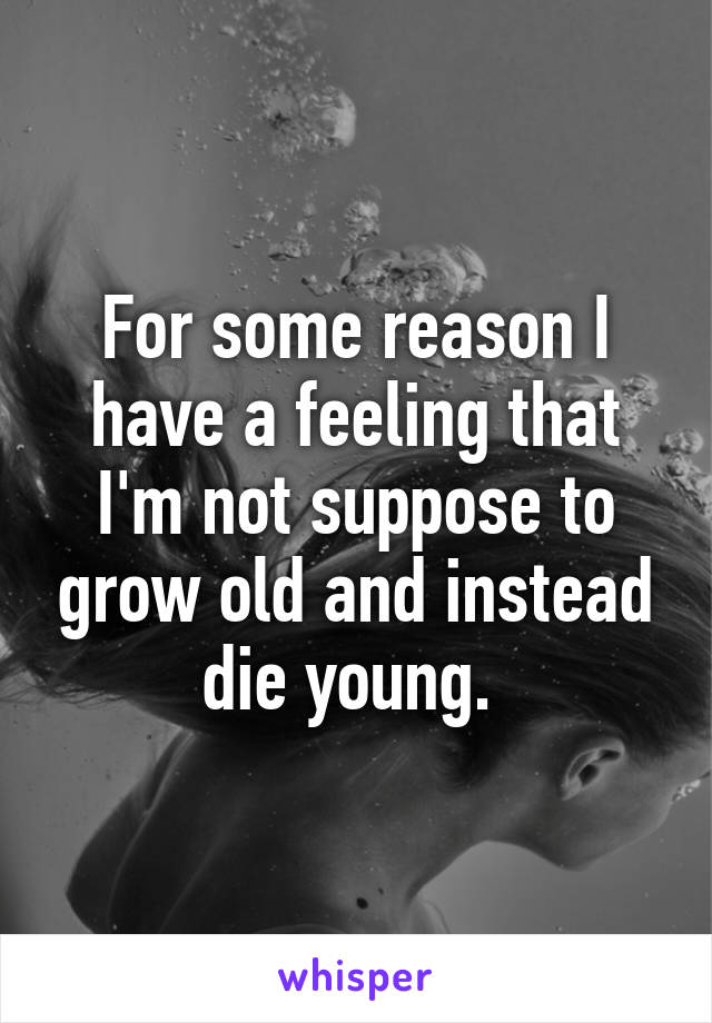 For some reason I have a feeling that I'm not suppose to grow old and instead die young. 