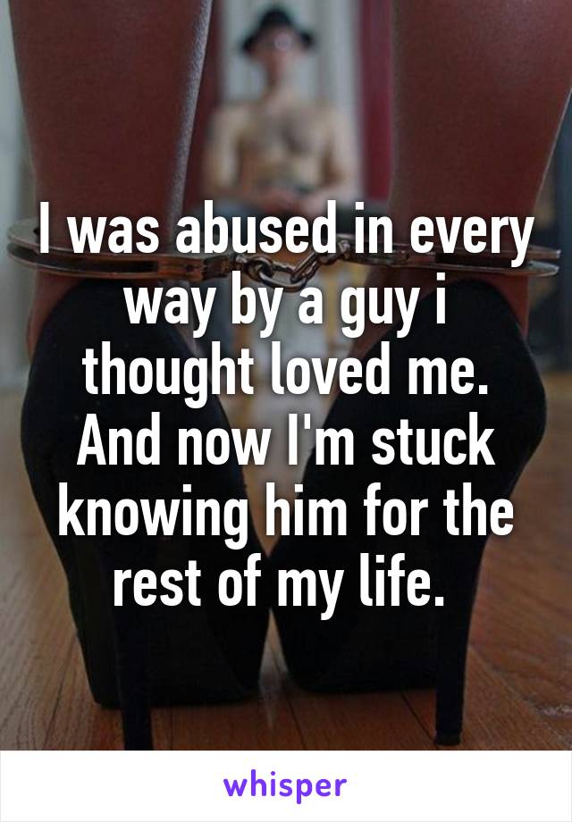 I was abused in every way by a guy i thought loved me. And now I'm stuck knowing him for the rest of my life. 