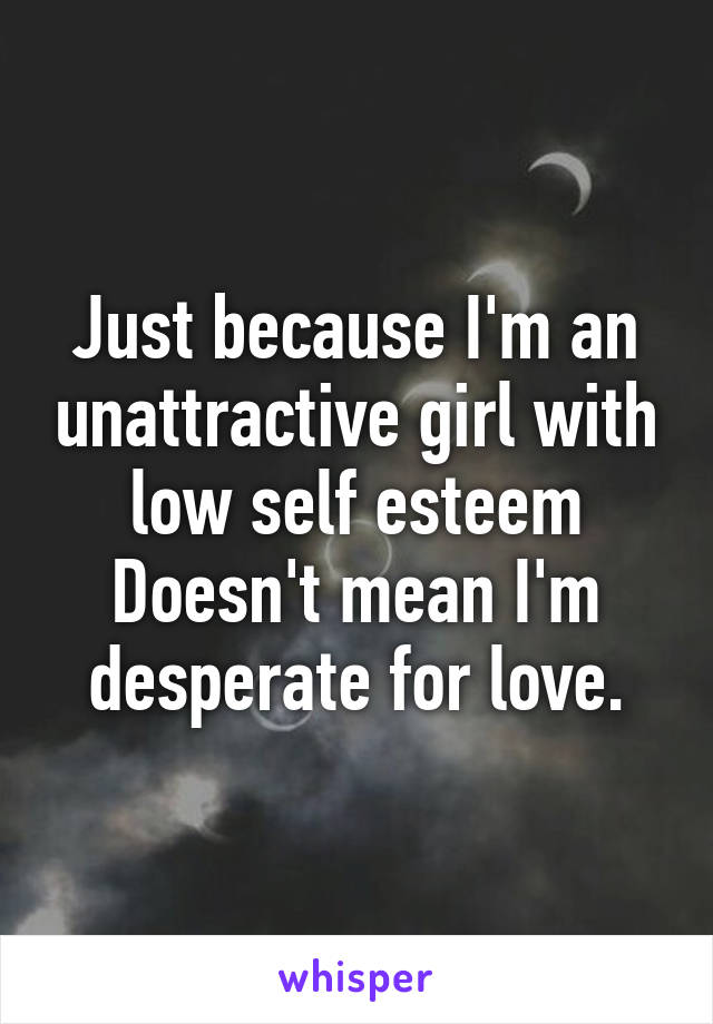 Just because I'm an unattractive girl with low self esteem
Doesn't mean I'm desperate for love.