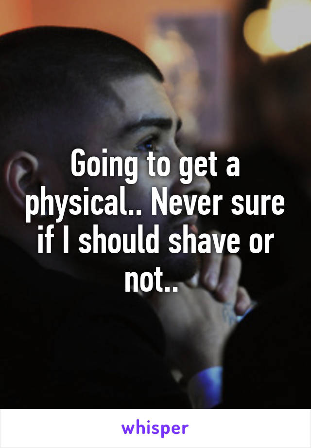 Going to get a physical.. Never sure if I should shave or not.. 