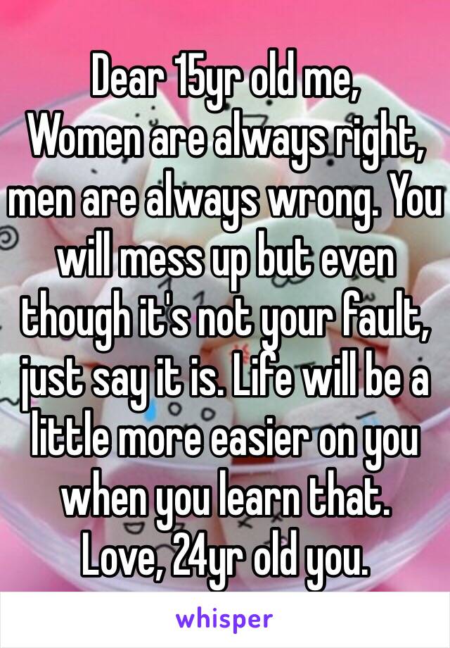 Dear 15yr old me,
Women are always right, men are always wrong. You will mess up but even though it's not your fault, just say it is. Life will be a little more easier on you when you learn that.
Love, 24yr old you. 