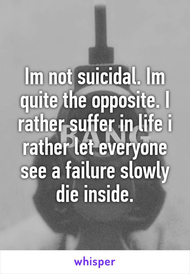 Im not suicidal. Im quite the opposite. I rather suffer in life i rather let everyone see a failure slowly die inside.