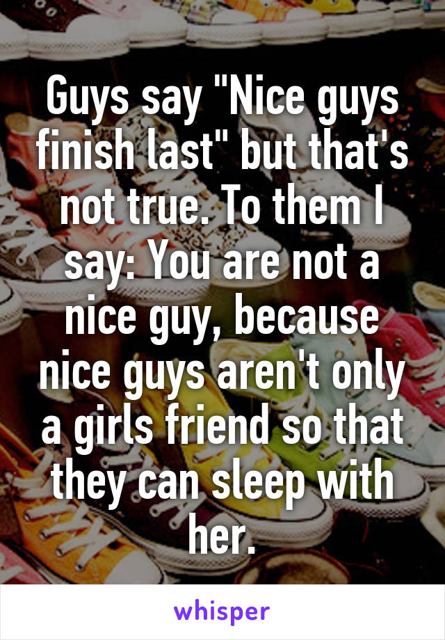 Guys say "Nice guys finish last" but that's not true. To them I say: You are not a nice guy, because nice guys aren't only a girls friend so that they can sleep with her.