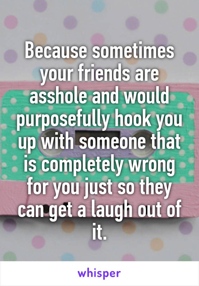 Because sometimes your friends are asshole and would purposefully hook you up with someone that is completely wrong for you just so they can get a laugh out of it.