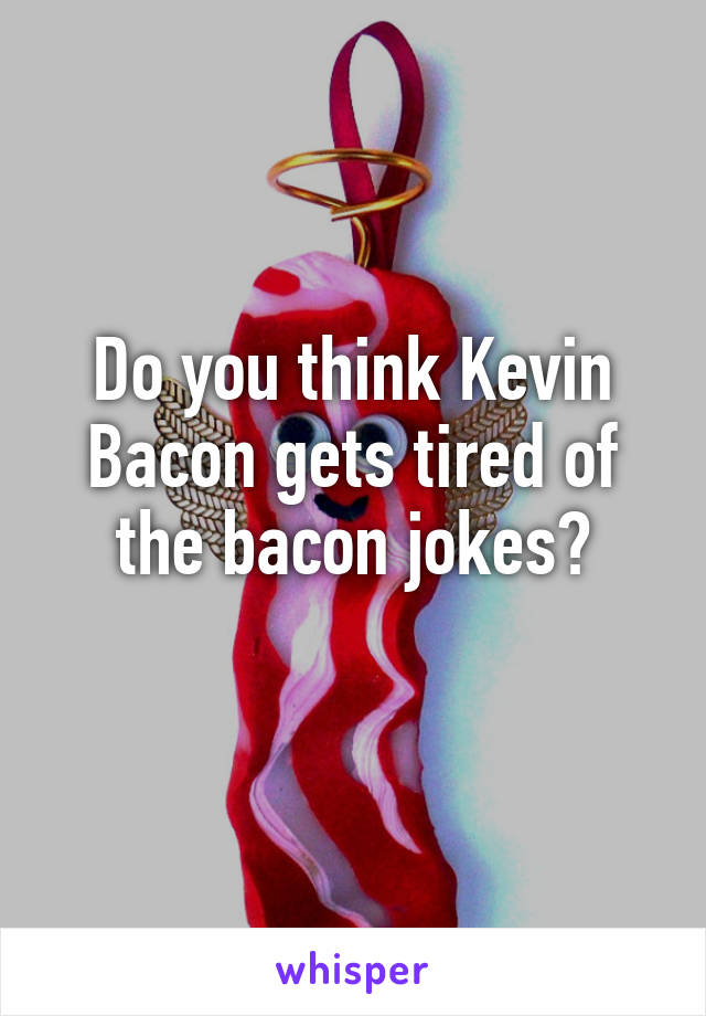 Do you think Kevin Bacon gets tired of the bacon jokes?
