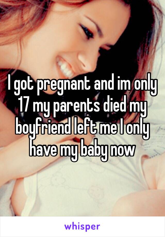 I got pregnant and im only 17 my parents died my boyfriend left me I only have my baby now 