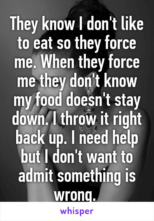 They know I don't like to eat so they force me. When they force me they don't know my food doesn't stay down. I throw it right back up. I need help but I don't want to admit something is wrong. 