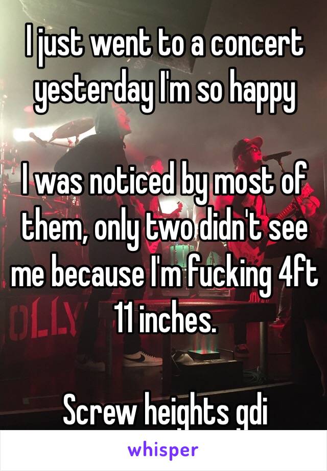 I just went to a concert yesterday I'm so happy 

I was noticed by most of them, only two didn't see me because I'm fucking 4ft 11 inches.

Screw heights gdi