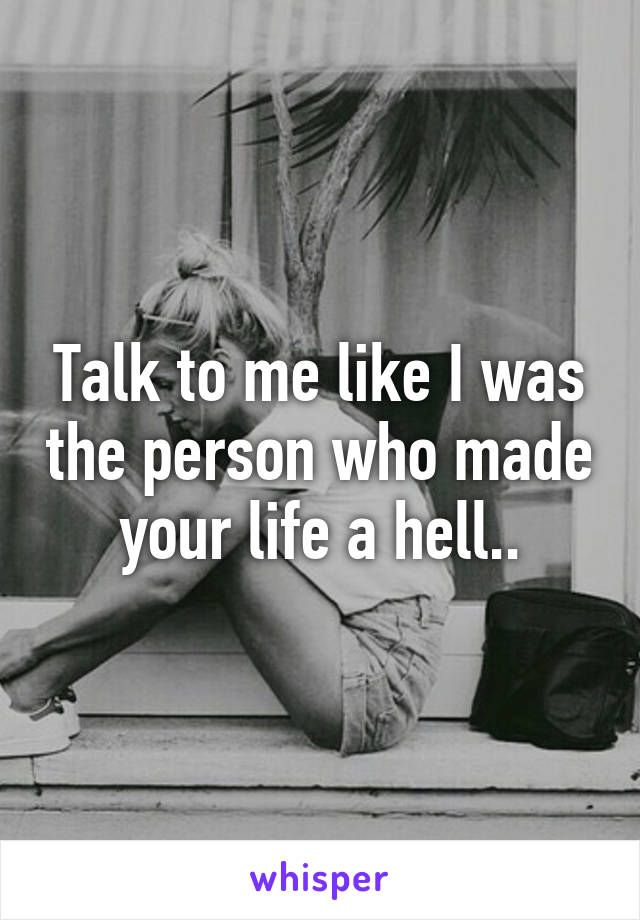 Talk to me like I was the person who made your life a hell..