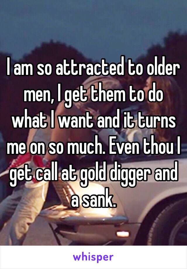 I am so attracted to older men, I get them to do what I want and it turns me on so much. Even thou I get call at gold digger and a sank.