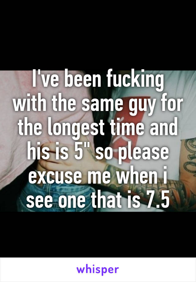 I've been fucking with the same guy for the longest time and his is 5" so please excuse me when i see one that is 7.5