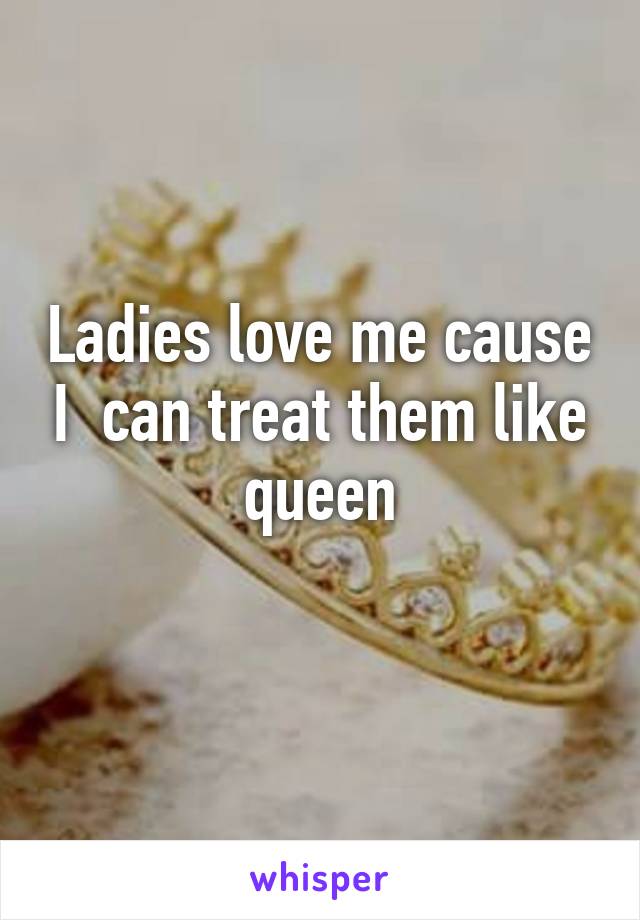 Ladies love me cause I  can treat them like queen
