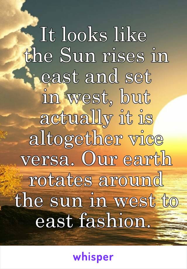 It looks like the Sun rises in east and set in west, but actually it is altogether vice versa. Our earth rotates around the sun in west to east fashion. 