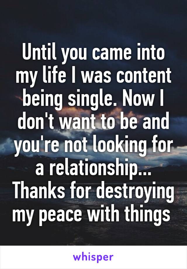 Until you came into my life I was content being single. Now I don't want to be and you're not looking for a relationship... Thanks for destroying my peace with things 