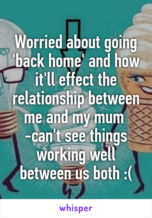 Worried about going 'back home' and how it'll effect the relationship between me and my mum 
-can't see things working well between us both :(