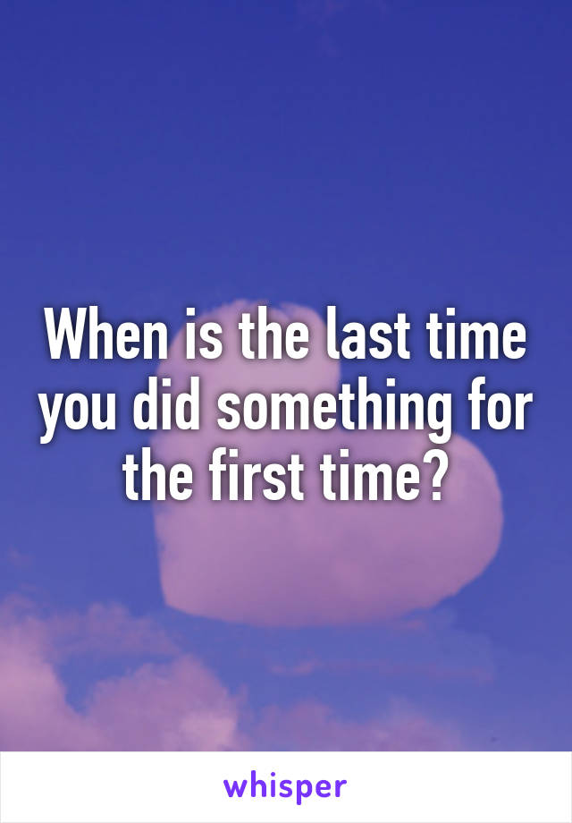 When is the last time you did something for the first time?